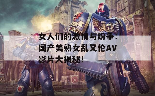 女人们的激情与纷争：国产美熟女乱又伦AV影片大揭秘！