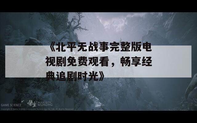 《北平无战事完整版电视剧免费观看，畅享经典追剧时光》
