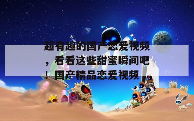 超有趣的国产恋爱视频，看看这些甜蜜瞬间吧！国产精品恋爱视频