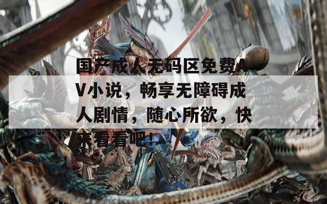 国产成人无码区免费AV小说，畅享无障碍成人剧情，随心所欲，快来看看吧！