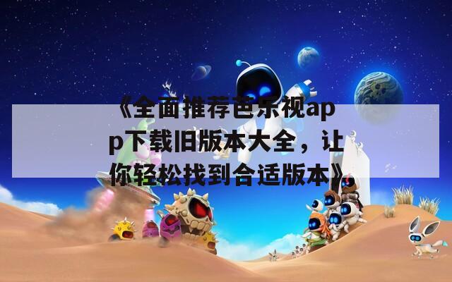 《全面推荐芭乐视app下载旧版本大全，让你轻松找到合适版本》