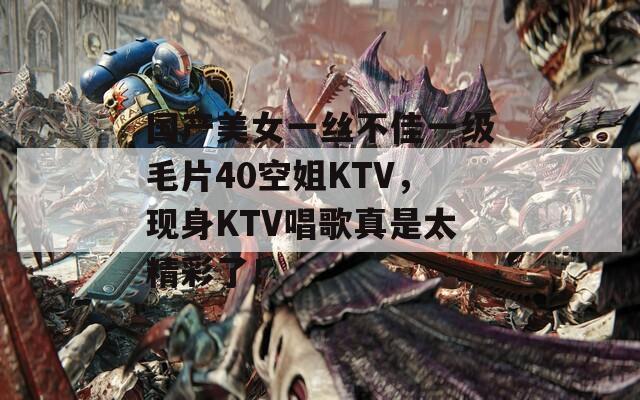 国产美女一丝不佳一级毛片40空姐KTV，现身KTV唱歌真是太精彩了！