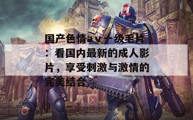 国产色情aⅴ一级毛片：看国内最新的成人影片，享受刺激与激情的完美结合