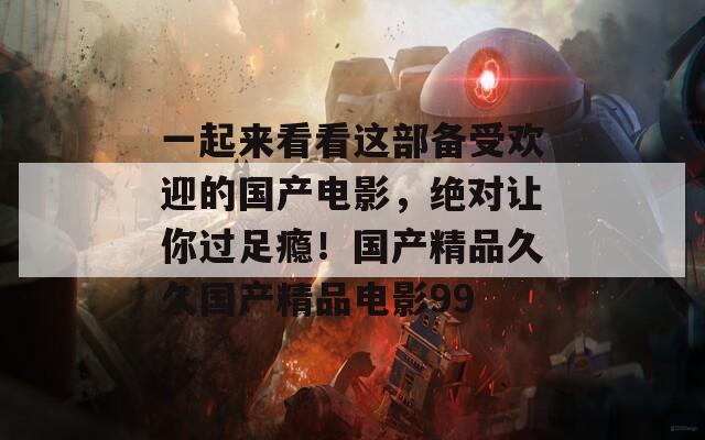 一起来看看这部备受欢迎的国产电影，绝对让你过足瘾！国产精品久久国产精品电影99