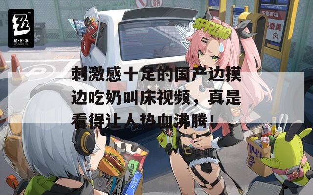 刺激感十足的国产边摸边吃奶叫床视频，真是看得让人热血沸腾！