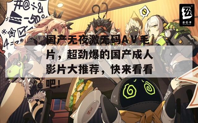 国产无夜激无码AⅤ毛片，超劲爆的国产成人影片大推荐，快来看看吧！