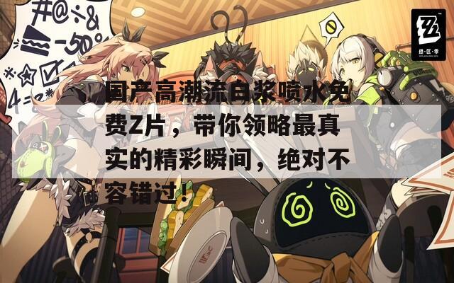 国产高潮流白浆喷水免费Z片，带你领略最真实的精彩瞬间，绝对不容错过！