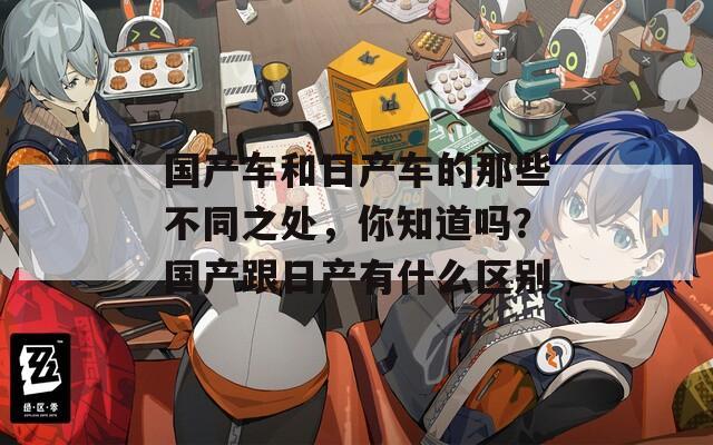国产车和日产车的那些不同之处，你知道吗？国产跟日产有什么区别