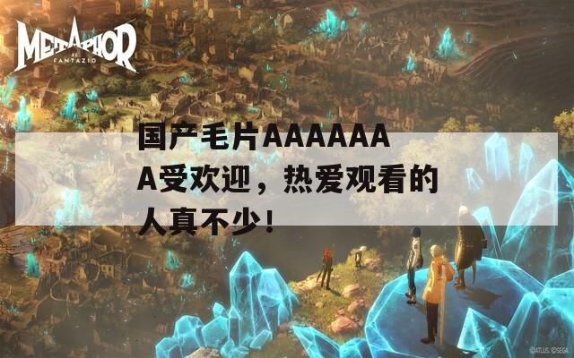 国产毛片AAAAAAA受欢迎，热爱观看的人真不少！