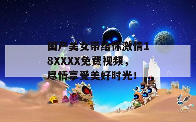 国产美女带给你激情18XXXX免费视频，尽情享受美好时光！