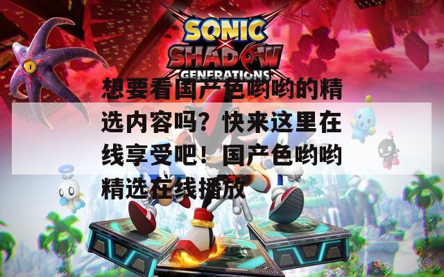 想要看国产色哟哟的精选内容吗？快来这里在线享受吧！国产色哟哟精选在线播放