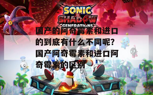 国产的阿奇霉素和进口的到底有什么不同呢？国产阿奇霉素和进口阿奇霉素的区别