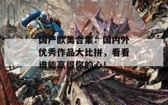 国产欧美合集：国内外优秀作品大比拼，看看谁能赢得你的心！