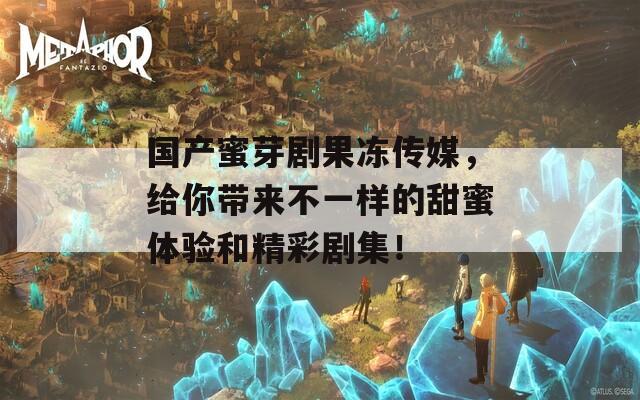 国产蜜芽剧果冻传媒，给你带来不一样的甜蜜体验和精彩剧集！