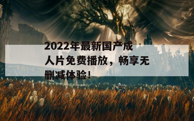 2022年最新国产成人片免费播放，畅享无删减体验！