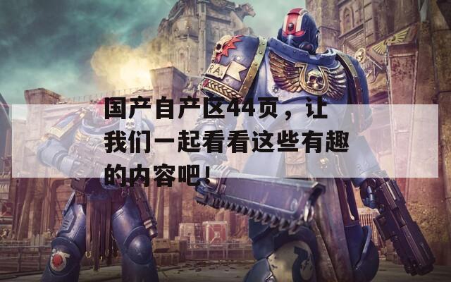 国产自产区44页，让我们一起看看这些有趣的内容吧！