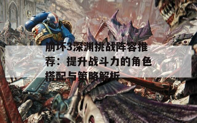 崩坏3深渊挑战阵容推荐：提升战斗力的角色搭配与策略解析