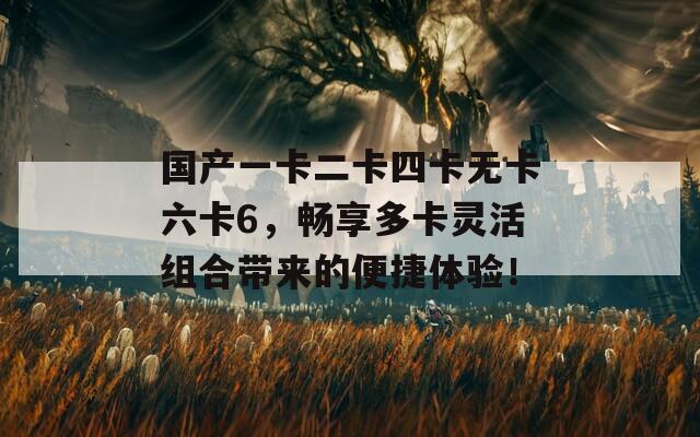 国产一卡二卡四卡无卡六卡6，畅享多卡灵活组合带来的便捷体验！