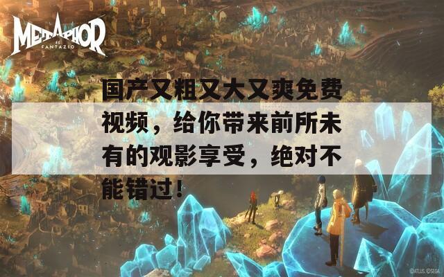 国产又粗又大又爽免费视频，给你带来前所未有的观影享受，绝对不能错过！