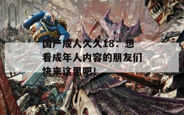 国产成人久久18：想看成年人内容的朋友们快来这里吧！