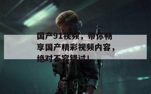 国产91视频，带你畅享国产精彩视频内容，绝对不容错过！