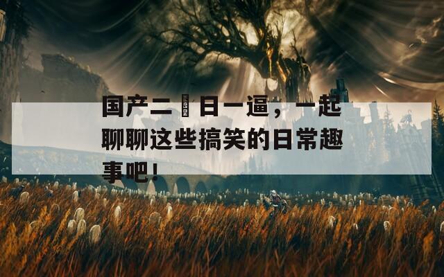 国产二屌日一逼，一起聊聊这些搞笑的日常趣事吧！