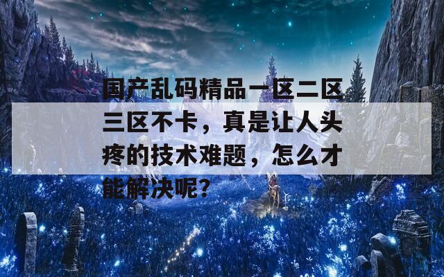 国产乱码精品一区二区三区不卡，真是让人头疼的技术难题，怎么才能解决呢？