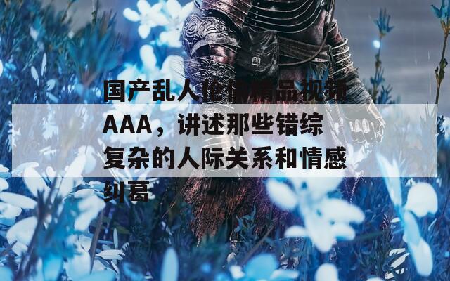 国产乱人伦偷精品视频AAA，讲述那些错综复杂的人际关系和情感纠葛