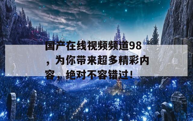 国产在线视频频道98，为你带来超多精彩内容，绝对不容错过！
