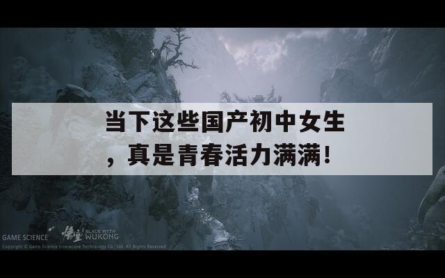 当下这些国产初中女生，真是青春活力满满！