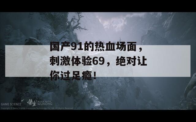 国产91的热血场面，刺激体验69，绝对让你过足瘾！