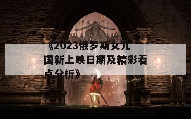 《2023俄罗斯女儿国新上映日期及精彩看点分析》