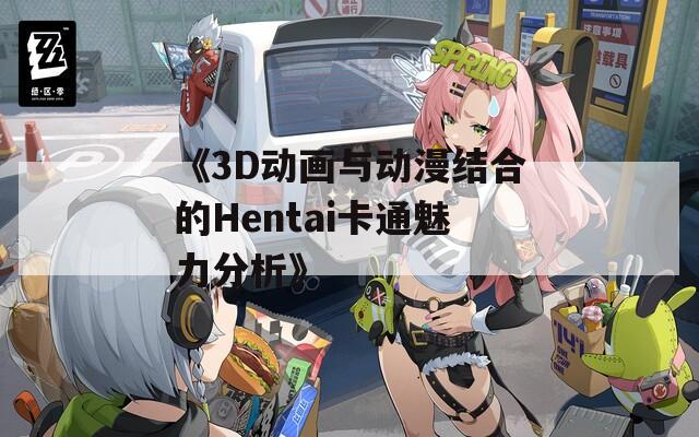 《3D动画与动漫结合的Hentai卡通魅力分析》