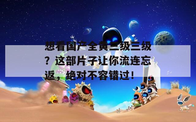 想看国产全黄三级三级？这部片子让你流连忘返，绝对不容错过！