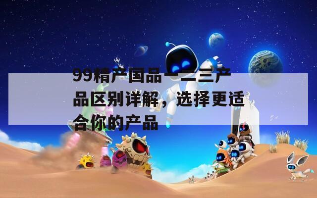 99精产国品一二三产品区别详解，选择更适合你的产品