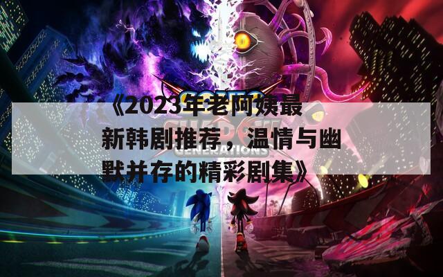 《2023年老阿姨最新韩剧推荐，温情与幽默并存的精彩剧集》