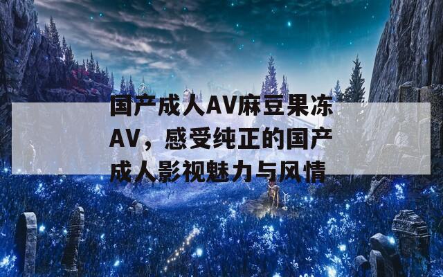 国产成人AV麻豆果冻AV，感受纯正的国产成人影视魅力与风情