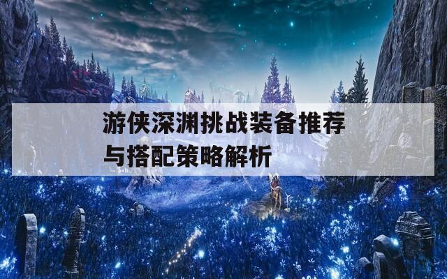 游侠深渊挑战装备推荐与搭配策略解析
