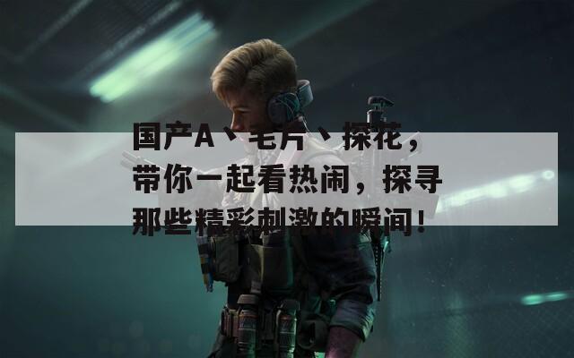 国产A丶毛片丶探花，带你一起看热闹，探寻那些精彩刺激的瞬间！