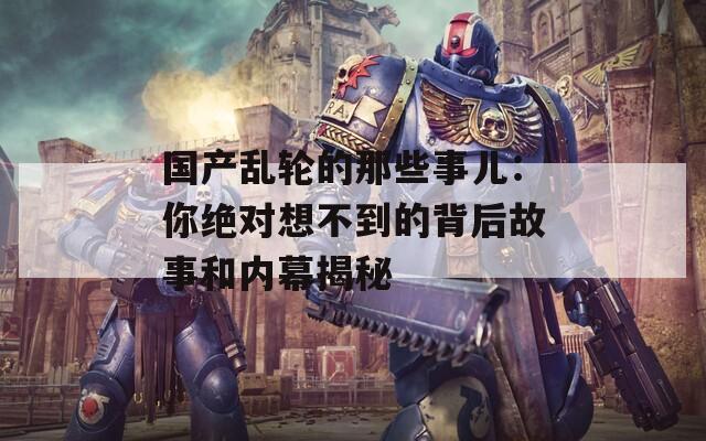 国产乱轮的那些事儿：你绝对想不到的背后故事和内幕揭秘