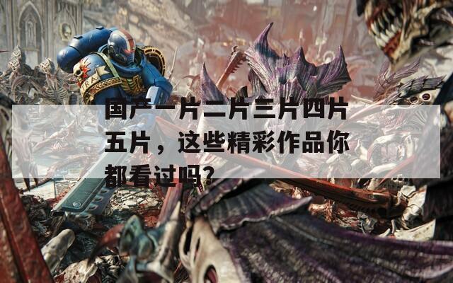 国产一片二片三片四片五片，这些精彩作品你都看过吗？