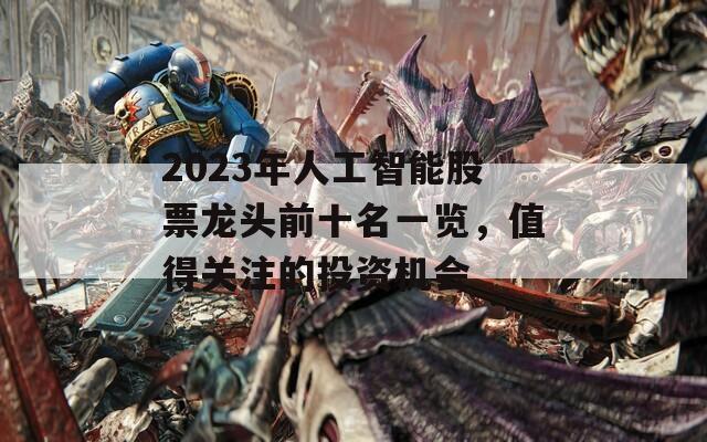 2023年人工智能股票龙头前十名一览，值得关注的投资机会