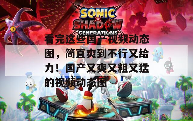 看完这些国产视频动态图，简直爽到不行又给力！国产又爽又粗又猛的视频动态图