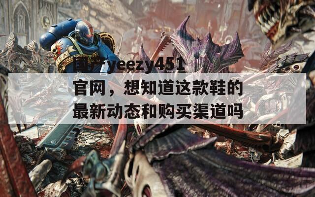 国产yeezy451官网，想知道这款鞋的最新动态和购买渠道吗？