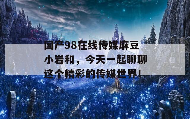 国产98在线传媒麻豆小岩和，今天一起聊聊这个精彩的传媒世界！