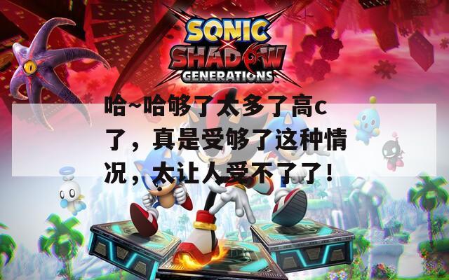 哈～哈够了太多了高c了，真是受够了这种情况，太让人受不了了！