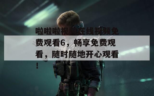 啦啦啦视频在线视频免费观看6，畅享免费观看，随时随地开心观看！