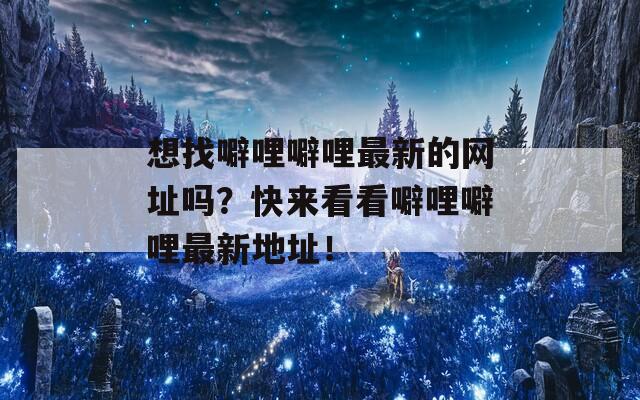 想找噼哩噼哩最新的网址吗？快来看看噼哩噼哩最新地址！