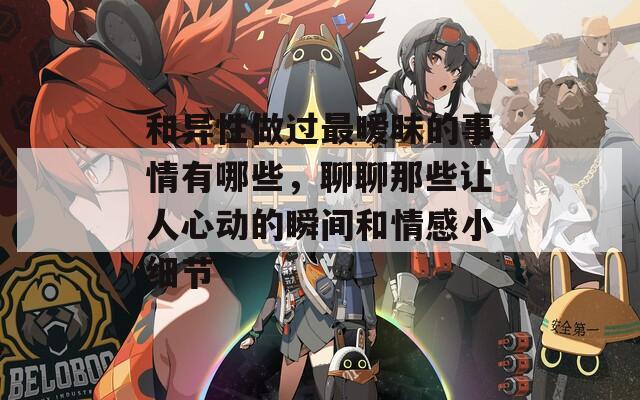 和异性做过最暧昧的事情有哪些，聊聊那些让人心动的瞬间和情感小细节