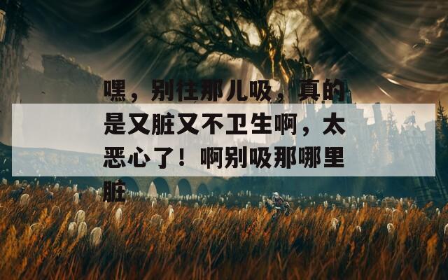 嘿，别往那儿吸，真的是又脏又不卫生啊，太恶心了！啊别吸那哪里脏